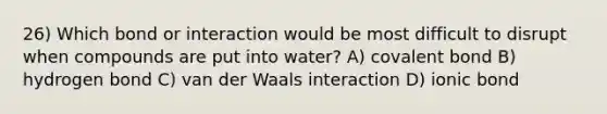 26) Which bond or interaction would be most difficult to disrupt when compounds are put into water? A) covalent bond B) hydrogen bond C) van der Waals interaction D) ionic bond