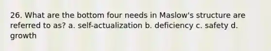 26. What are the bottom four needs in Maslow's structure are referred to as? a. self-actualization b. deficiency c. safety d. growth