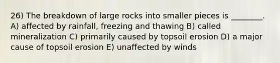 26) The breakdown of large rocks into smaller pieces is ________. A) affected by rainfall, freezing and thawing B) called mineralization C) primarily caused by topsoil erosion D) a major cause of topsoil erosion E) unaffected by winds