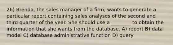 26) Brenda, the sales manager of a firm, wants to generate a particular report containing sales analyses of the second and third quarter of the year. She should use a ________ to obtain the information that she wants from the database. A) report B) data model C) database administrative function D) query