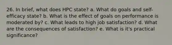 26. In brief, what does HPC state? a. What do goals and self-efficacy state? b. What is the effect of goals on performance is moderated by? c. What leads to high job satisfaction? d. What are the consequences of satisfaction? e. What is it's practical significance?