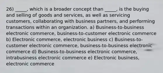 26) _____, which is a broader concept than _____, is the buying and selling of goods and services, as well as servicing customers, collaborating with business partners, and performing transactions within an organization. a) Business-to-business electronic commerce, business-to-customer electronic commerce b) Electronic commerce, electronic business c) Business-to-customer electronic commerce, business-to-business electronic commerce d) Business-to-business electronic commerce, intrabusiness electronic commerce e) Electronic business, electronic commerce