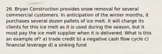 26. Bryan Construction provides snow removal for several commercial customers. In anticipation of the winter months, it purchases several dozen pallets of ice melt. It will charge its clients for this ice melt as it is used during the season, but it must pay the ice melt supplier when it is delivered. What is this an example of? a) trade credit b) a negative cash flow cycle c) financial leverage d) a sinking fund