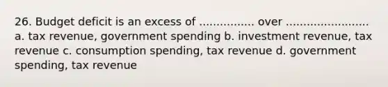 26. Budget deficit is an excess of ................ over ........................ a. tax revenue, government spending b. investment revenue, tax revenue c. consumption spending, tax revenue d. government spending, tax revenue