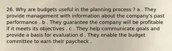 26. Why are budgets useful in the planning process ? a . They provide management with information about the company's past performance . b . They guarantee the company will be profitable if it meets its objectives . c . They help communicate goals and provide a basis for evaluation d . They enable the budget committee to earn their paycheck .