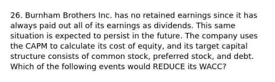 26. Burnham Brothers Inc. has no retained earnings since it has always paid out all of its earnings as dividends. This same situation is expected to persist in the future. The company uses the CAPM to calculate its cost of equity, and its target capital structure consists of common stock, preferred stock, and debt. Which of the following events would REDUCE its WACC?