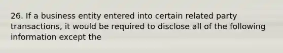 26. If a business entity entered into certain related party transactions, it would be required to disclose all of the following information except the