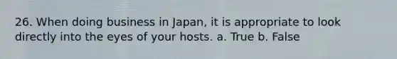 26. When doing business in Japan, it is appropriate to look directly into the eyes of your hosts. a. True b. False