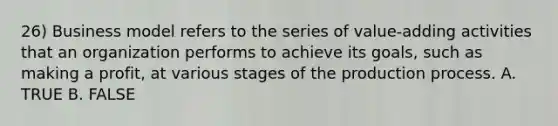 26) Business model refers to the series of value-adding activities that an organization performs to achieve its goals, such as making a profit, at various stages of the production process. A. TRUE B. FALSE