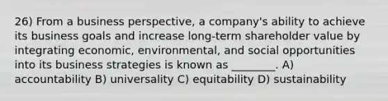 26) From a business perspective, a company's ability to achieve its business goals and increase long-term shareholder value by integrating economic, environmental, and social opportunities into its business strategies is known as ________. A) accountability B) universality C) equitability D) sustainability