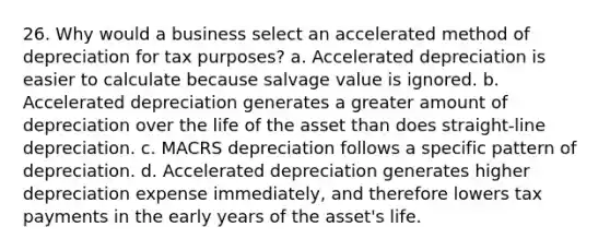 26. Why would a business select an accelerated method of depreciation for tax purposes? a. Accelerated depreciation is easier to calculate because salvage value is ignored. b. Accelerated depreciation generates a greater amount of depreciation over the life of the asset than does straight-line depreciation. c. MACRS depreciation follows a specific pattern of depreciation. d. Accelerated depreciation generates higher depreciation expense immediately, and therefore lowers tax payments in the early years of the asset's life.