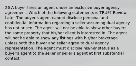 26 A buyer hires an agent under an exclusive buyer agency agreement. Which of the following statements is TRUE? Review Later The buyer's agent cannot disclose personal and confidential information regarding a seller assuming dual agency has not arisen. The agent will not be able to show other buyers the same property that his/her client is interested in. The agent will not be able to show any listings with his/her brokerage unless both the buyer and seller agree to dual agency representation. The agent must disclose his/her status as a buyer's agent to the seller or seller's agent at first substantial contact.