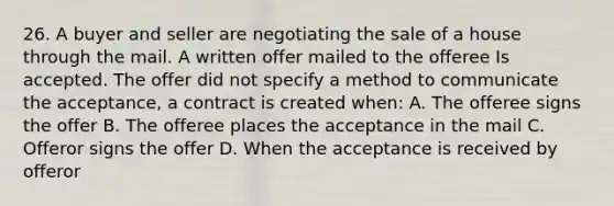 26. A buyer and seller are negotiating the sale of a house through the mail. A written offer mailed to the offeree Is accepted. The offer did not specify a method to communicate the acceptance, a contract is created when: A. The offeree signs the offer B. The offeree places the acceptance in the mail C. Offeror signs the offer D. When the acceptance is received by offeror