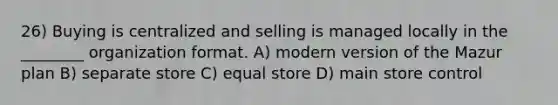 26) Buying is centralized and selling is managed locally in the ________ organization format. A) modern version of the Mazur plan B) separate store C) equal store D) main store control