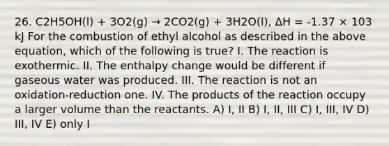 26. C2H5OH(l) + 3O2(g) → 2CO2(g) + 3H2O(l), ΔH = -1.37 × 103 kJ For the combustion of ethyl alcohol as described in the above equation, which of the following is true? I. The reaction is exothermic. II. The enthalpy change would be different if gaseous water was produced. III. The reaction is not an oxidation-reduction one. IV. The products of the reaction occupy a larger volume than the reactants. A) I, II B) I, II, III C) I, III, IV D) III, IV E) only I