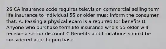 26 CA insurance code requires television commercial selling term life insurance to individual 55 or older must inform the consumer that. A. Passing a physical exam is a required for benefits B. Anyone who purchase term life insurance who's 55 older will receive a senior discount C Benefits and limitations should be considered prior to purchase