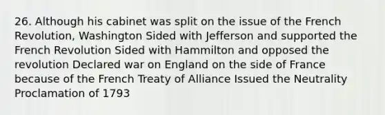 26. Although his cabinet was split on the issue of the French Revolution, Washington Sided with Jefferson and supported the French Revolution Sided with Hammilton and opposed the revolution Declared war on England on the side of France because of the French Treaty of Alliance Issued the Neutrality Proclamation of 1793