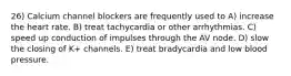 26) Calcium channel blockers are frequently used to A) increase the heart rate. B) treat tachycardia or other arrhythmias. C) speed up conduction of impulses through the AV node. D) slow the closing of K+ channels. E) treat bradycardia and low blood pressure.