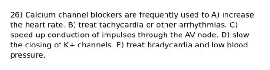 26) Calcium channel blockers are frequently used to A) increase the heart rate. B) treat tachycardia or other arrhythmias. C) speed up conduction of impulses through the AV node. D) slow the closing of K+ channels. E) treat bradycardia and low blood pressure.