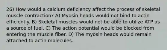 26) How would a calcium deficiency affect the process of skeletal <a href='https://www.questionai.com/knowledge/k0LBwLeEer-muscle-contraction' class='anchor-knowledge'>muscle contraction</a>? A) Myosin heads would not bind to actin efficiently. B) Skeletal muscles would not be able to utilize ATP as a source of fuel. C) The action potential would be blocked from entering the muscle fiber. D) The myosin heads would remain attached to actin molecules.