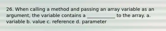 26. When calling a method and passing an array variable as an argument, the variable contains a ____________ to the array. a. variable b. value c. reference d. parameter