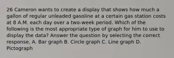 26 Cameron wants to create a display that shows how much a gallon of regular unleaded gasoline at a certain gas station costs at 8 A.M. each day over a two-week period. Which of the following is the most appropriate type of graph for him to use to display the data? Answer the question by selecting the correct response. A. Bar graph B. Circle graph C. Line graph D. Pictograph