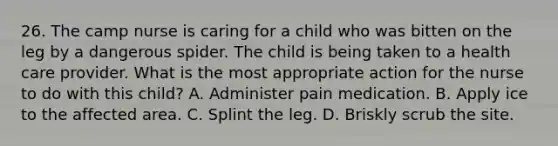 26. The camp nurse is caring for a child who was bitten on the leg by a dangerous spider. The child is being taken to a health care provider. What is the most appropriate action for the nurse to do with this child? A. Administer pain medication. B. Apply ice to the affected area. C. Splint the leg. D. Briskly scrub the site.