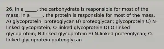 26. In a _____, the carbohydrate is responsible for most of the mass; in a _____, the protein is responsible for most of the mass. A) glycoprotein; proteoglycan B) proteoglycan; glycoprotein C) N-linked glycoprotein; O-linked glycoprotein D) O-linked glycoprotein; N-linked glycoprotein E) N-linked proteoglycan; O-linked glycoprotein proteoglycan