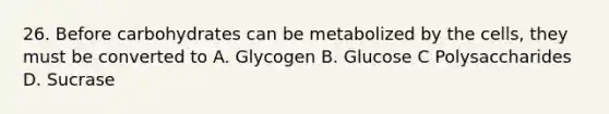 26. Before carbohydrates can be metabolized by the cells, they must be converted to A. Glycogen B. Glucose C Polysaccharides D. Sucrase