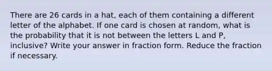 There are 26 cards in a hat, each of them containing a different letter of the alphabet. If one card is chosen at random, what is the probability that it is not between the letters L and P, inclusive? Write your answer in fraction form. Reduce the fraction if necessary.