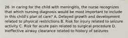 26. In caring for the child with meningitis, the nurse recognizes that which nursing diagnosis would be most important to include in this child's plan of care? A. Delayed growth and development related to physical restrictions B. Risk for injury related to seizure activity C. Risk for acute pain related to surgical procedure D. Ineffective airway clearance related to history of seizures