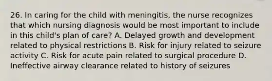 26. In caring for the child with meningitis, the nurse recognizes that which nursing diagnosis would be most important to include in this child's plan of care? A. Delayed growth and development related to physical restrictions B. Risk for injury related to seizure activity C. Risk for acute pain related to surgical procedure D. Ineffective airway clearance related to history of seizures