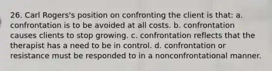 26. Carl Rogers's position on confronting the client is that: a. confrontation is to be avoided at all costs. b. confrontation causes clients to stop growing. c. confrontation reflects that the therapist has a need to be in control. d. confrontation or resistance must be responded to in a nonconfrontational manner.