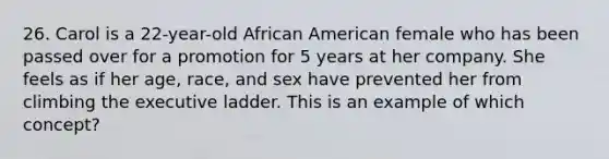 26. Carol is a 22-year-old African American female who has been passed over for a promotion for 5 years at her company. She feels as if her age, race, and sex have prevented her from climbing the executive ladder. This is an example of which concept?