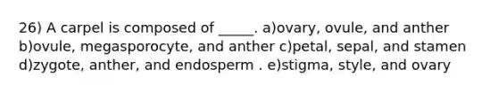 26) A carpel is composed of _____. a)ovary, ovule, and anther b)ovule, megasporocyte, and anther c)petal, sepal, and stamen d)zygote, anther, and endosperm . e)stigma, style, and ovary