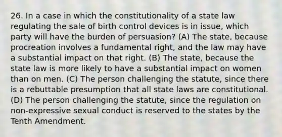 26. In a case in which the constitutionality of a state law regulating the sale of birth control devices is in issue, which party will have the burden of persuasion? (A) The state, because procreation involves a fundamental right, and the law may have a substantial impact on that right. (B) The state, because the state law is more likely to have a substantial impact on women than on men. (C) The person challenging the statute, since there is a rebuttable presumption that all state laws are constitutional. (D) The person challenging the statute, since the regulation on non-expressive sexual conduct is reserved to the states by the Tenth Amendment.