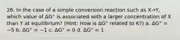 26. In the case of a simple conversion reaction such as X→Y, which value of ΔG° is associated with a larger concentration of X than Y at equilibrium? (Hint: How is ΔG° related to K?) a. ΔG° = −5 b. ΔG° = −1 c. ΔG° = 0 d. ΔG° = 1