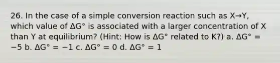 26. In the case of a simple conversion reaction such as X→Y, which value of ΔG° is associated with a larger concentration of X than Y at equilibrium? (Hint: How is ΔG° related to K?) a. ΔG° = −5 b. ΔG° = −1 c. ΔG° = 0 d. ΔG° = 1