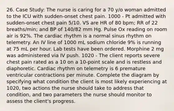 26. Case Study: The nurse is caring for a 70 y/o woman admitted to the ICU with sudden-onset chest pain. 1000 - Pt admitted with sudden-onset chest pain 5/10. VS are HR of 80 bpm; RR of 22 breaths/min; and BP of 140/82 mm Hg. Pulse Ox reading on room air is 92%. The cardiac rhythm is a normal sinus rhythm on telemetry. An IV line of 1000 mL sodium chloride 9% is running at 75 mL per hour. Lab tests have been ordered. Morphine 2 mg was administered via IV push. 1020 - The client reports severe chest pain rated as a 10 on a 10-point scale and is restless and diaphoretic. Cardiac rhythm on telemetry is 6 premature ventricular contractions per minute. Complete the diagram by specifying what condition the client is most likely experiencing at 1020, two actions the nurse should take to address that condition, and two parameters the nurse should monitor to assess the client's progress.