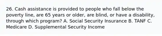 26. Cash assistance is provided to people who fall below the poverty line, are 65 years or older, are blind, or have a disability, through which program? A. Social Security Insurance B. TANF C. Medicare D. Supplemental Security Income