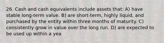 26. Cash and cash equivalents include assets that: A) have stable long-term value. B) are short-term, highly liquid, and purchased by the entity within three months of maturity. C) consistently grow in value over the long run. D) are expected to be used up within a yea