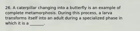 26. A caterpillar changing into a butterfly is an example of complete metamorphosis. During this process, a larva transforms itself into an adult during a specialized phase in which it is a _______.