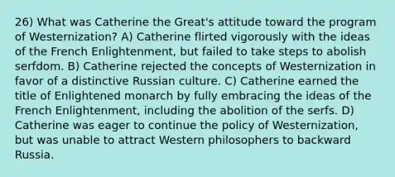 26) What was Catherine the Great's attitude toward the program of Westernization? A) Catherine flirted vigorously with the ideas of the French Enlightenment, but failed to take steps to abolish serfdom. B) Catherine rejected the concepts of Westernization in favor of a distinctive Russian culture. C) Catherine earned the title of Enlightened monarch by fully embracing the ideas of the French Enlightenment, including the abolition of the serfs. D) Catherine was eager to continue the policy of Westernization, but was unable to attract Western philosophers to backward Russia.