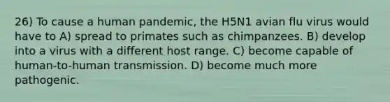 26) To cause a human pandemic, the H5N1 avian flu virus would have to A) spread to primates such as chimpanzees. B) develop into a virus with a different host range. C) become capable of human-to-human transmission. D) become much more pathogenic.