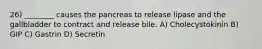 26) ________ causes the pancreas to release lipase and the gallbladder to contract and release bile. A) Cholecystokinin B) GIP C) Gastrin D) Secretin