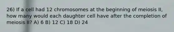 26) If a cell had 12 chromosomes at the beginning of meiosis II, how many would each daughter cell have after the completion of meiosis II? A) 6 B) 12 C) 18 D) 24