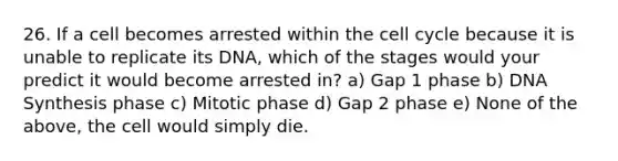 26. If a cell becomes arrested within the <a href='https://www.questionai.com/knowledge/keQNMM7c75-cell-cycle' class='anchor-knowledge'>cell cycle</a> because it is unable to replicate its DNA, which of the stages would your predict it would become arrested in? a) Gap 1 phase b) DNA Synthesis phase c) Mitotic phase d) Gap 2 phase e) None of the above, the cell would simply die.