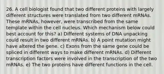 26. A cell biologist found that two different proteins with largely different structures were translated from two different mRNAs. These mRNAs, however, were transcribed from the same template within the <a href='https://www.questionai.com/knowledge/ksZq6y1LRD-cell-nucleus' class='anchor-knowledge'>cell nucleus</a>. Which mechanism below could best account for this? a) Different systems of DNA unpacking could result in two different mRNAs. b) A point mutation might have altered the gene. c) Exons from the same gene could be spliced in different ways to make different mRNAs. d) Different transcription factors were involved in the transcription of the two mRNAs. e) The two proteins have different functions in the cell.