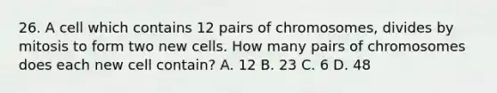 26. A cell which contains 12 pairs of chromosomes, divides by mitosis to form two new cells. How many pairs of chromosomes does each new cell contain? A. 12 B. 23 C. 6 D. 48