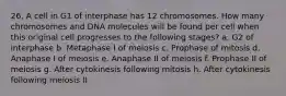 26. A cell in G1 of interphase has 12 chromosomes. How many chromosomes and DNA molecules will be found per cell when this original cell progresses to the following stages? a. G2 of interphase b. Metaphase I of meiosis c. Prophase of mitosis d. Anaphase I of meiosis e. Anaphase II of meiosis f. Prophase II of meiosis g. After cytokinesis following mitosis h. After cytokinesis following meiosis II